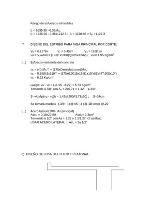 Rango de esfuerzos admisibles
fp = 1635.36 - 0.36xfmín
fP = 1635.36 - 0.36x1212.5 ; fP = 1198.86 > fact =1122.3
** DISEÑO DEL ESTRIBO PARA VIGA PRINCIPAL POR CORTE:
VD = 6.157tm VL = 5.45tm VU = 19.81tm
νu = Vu/φbxd = (19.81x1000)/(0.85x30x65) ; νu=11.95 Kg/cm2
(...) Esfuerzo resistente del concreto
νc = φ[0.5f'c1/2
+ (175xDensidadxνuxd)/Mu]
νc = 0.85[0.5x2101/2
+ (175x0.0015x19.81x103
x65)/(47.608x105
]
νc = 6.22 Kg/cm2
Luego: νu - νc = (11.95 - 6.22) = 5.73 Kg/cm2
Tomando φ 3/8" con AV = 2x0.71 = 1.42 ; φ 3/8"
S =AVxfy/(νu - νc)b = 1.42x4200/(5.73x30) ; S=34cm
Se tomará estribos φ 3/8" 1φ@.05 ; 4 φ@.10; resto @.20
(...) Acero lateral (10% As principal)
AsxL = 0.10x22.80 ; AsxL= 2.3cm2
Tomando φ 1/2" con As = 1.27 y 2.3/1.27 =2 varillas;
USAR ACERO LATERAL : AsL = 2φ 1/2"
b) DISEÑO DE LOSA DEL PUENTE PEATONAL:
 