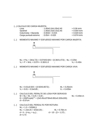 (...) CALCULO DE CARGA MUERTA:
Losa : 1.00x0.10x1.00x2.40 = 0.36 tn/m
Sardinel : 1.00x0.15x0.15x2.40 = 0.054 tn/m
Columneta + Baranda : 0.0032 + 0.015 = 0.020 tn/m
Carga puntual extremo : 0.054 + 0.020 = 0.074 tn/m
(...) MOMENTO MAXIMO Y ESFUERZO MAXIMO POR CARGA MUERTA:
MD = PxL + (WxL2
/2) = 0.074X0.925 + (0.36X1.02
/2) ; MD = 0.25tn
VD = P + WxL = 0.074 + 0.36X1.0 ; VD = 0.43tn
(...) MOMENTO MAXIMO Y ESFUERZO MAXIMO POR CARGA VIVA:
MV = 0.01x0.925 + (0.50X0.852
/2) ; MV = 0.25tn/m
VV = 0.01 + 0.5x0.85 ; VV = 0.435tn
(...) CALCULO DEL PERALTE DE LOSA POR SERVICIO:
M = MD + MV = 0.25 + 0.20 ; MV = 0.45tn.m
D = (2M/f'cxjxb)1/2
= (2x0.45x105
/84x0.891x0.326x100);
d = 6.07cm
(...) CALCULO DEL PEREALTE POR ROTURA:
MU = 1.3 + 5/3(ML)]
MU = 1.3[0.25 + 5/3x0.20] ; Mu = 0.76tn.m
d = h - (r+φest + φAs) ; d = 10 - (3 + 1.27) ;
d= 5.73
 