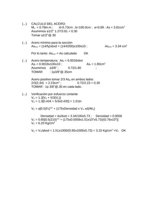 (...) CALCULO DEL ACERO:
MU = 0.76tn.m ; d=5.73cm ; b=100.0cm ; a=0.89 ; As = 3.81cm2
Asumimos φ1/2" 1.27/3.81 = 0.30
Tomar φ1/2"@.30
(...) Acero mínimo para la sección
Asmín = (14/fy)xbxd = (14/4200)x100x10 ; Asmín = 3.34 cm2
Por lo tanto: Asmín < As calculado OK
(...) Acero temperatura; Ast = 0.0018xbxt
Ast = 0.0018x100x10 ; Ast = 1.80cm2
Asumimos φ3/8" ; 0.72/1.80 ;
TOMAR : 1φ3/8"@.35cm
Acero positivo tomar 2/3 Asp en ambos lados
2/3(3.34) = 2.23cm2
; 0.72/2.23 = 0.30
TOMAR : 1φ 3/8"@.30 en cada lado.
(...) Verificación por esfuerzo cortante
VU = 1.3[VD + 5/3(VL)}
VU = 1.3[0.434 + 5/3x0.435] = 1.51tn
VC = φ[0.5(f'c)1/2
+ (175xDensidad x VU xd)/MU]
Densidad = As/bxd = 3.34/100x5.73 ; Densidad = 0.0058
VC = 0.85[0.5(210)1/2
+ (175x0.0058x1.51x103
x5.73)/(0.76x105
)]
VC = 6.20 Kg/cm2
VU = VU/φbxd = 1.51x1000/(0.85x1000x5.73) = 3.10 Kg/cm2
<VC OK
 