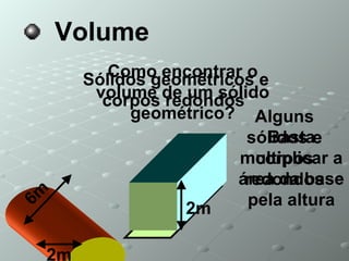 Volume Sólidos geométricos e corpos redondos  Como encontrar o volume de um sólido geométrico? Basta multiplicar a área da base pela altura Alguns sólidos e corpos redondos 2m 6m 2m 