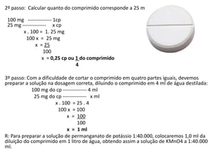 2º passo: Calcular quanto do comprimido corresponde a 25 mg
100 mg -------------- 1cp
25 mg -------------- x cp
x . 100 = 1. 25 mg
100 x = 25 mg
x = 25
100
x = 0,25 cp ou 1 do comprimido
4
3º passo: Com a dificuldade de cortar o comprimido em quatro partes iguais, devemos
preparar a solução na dosagem correta, diluindo o comprimido em 4 ml de água destilada:
100 mg do cp -------------- 4 ml
25 mg do cp -------------- x ml
x . 100 = 25 . 4
100 x = 100
x = 100
100
x = 1 ml
R: Para preparar a solução de permanganato de potássio 1:40.000, colocaremos 1,0 ml da
diluição do comprimido em 1 litro de água, obtendo assim a solução de KMnO4 a 1:40.000
ml.
 