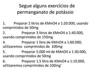 Segue alguns exercícios de
permanganato de potássio
1. Preparar 2 litros de KMnO4 a 1:20.000, usando
comprimidos de 50mg
2. Preparar 3 litros de KMnO4 a 1:40.000,
usando comprimidos de 150mg
4. Preparar 1 litro de KMnO4 a 1:60.000,
utilizaremos comprimidos de 100mg
5. Preparar 5.000 ml de KMnO4 a 1:30.000,
usando comprimidos de 50mg
6. Preparar 1.5 litro de KMnO4 a 1:10.000,
utilizaremos comprimidos de 100mg’
 