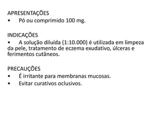 APRESENTAÇÕES
• Pó ou comprimido 100 mg.
INDICAÇÕES
• A solução diluída (1:10.000) é utilizada em limpeza
da pele, tratamento de eczema exudativo, úlceras e
ferimentos cutâneos.
PRECAUÇÕES
• É irritante para membranas mucosas.
• Evitar curativos oclusivos.
 