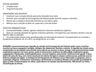 EFEITOS ADVERSOS
• Irritação local.
• Tingimento da pele.
ORIENTAÇÕES AOS PACIENTES
• Esclarecer que a solução diluída apresenta coloração rosa-clara.
• Orientar que a solução de Permanganato de Potássio pode manchar roupas e utensílios.
• Alertar que a solução é destinada somente ao uso sobre a pele.
• Reforçar que a solução só deve ser usada até a cura das lesões.
ASPECTOS FARMACÊUTICOS
• Incompatibilidades: iodetos, agentes redutores e diversas substâncias orgânicas.
• Deve ser mantido afastado de agentes redutores potentes, como glicerina, por exemplo, devido a risco de
fagulha, fogo ou explosão.
• Os comprimidos devem estar acondicionados em laminado de alumínio. O produto deve ser mantido à
temperatura ambiente, de 15 a 30°C, ao abrigo de luz, ar e calor.
ATENÇÃO: envenenamento por ingestão da solução de Permanganato de Potássio pode causar manchas
marrons em boca e garganta, faringite, disfagia, dor abdominal, diarréia e vômito. A ingestão de cristais secos,
comprimidos ou da solução concentrada causa edema ou necrose na boca, laringe, trato gastrintestinal e trato
respiratório superior. Em casos graves, pode-se desenvolver síndrome de dificuldade respiratória aguda,
coagulopatia, hipotensão, metemoglobinemia, necrose hepática, pancreatite e falência renal aguda. A dose
fatal é de cerca de 10 g, com morte resultante de edema faríngeo e colapso cardiovascular, podendo ocorrer
falência múltipla de órgãos. A inalação de Permanganato de Potássio causa inflamação na garganta, tosse e
respiração ofegante. Tratamento: sintomático. Recomenda-se cautelosa diluição com grande quantidade de
água ou leite. Contaminações em olhos e pele devem ser lavadas abundantemente. Não devem ser feitas
neutralização ou êmese.
 
