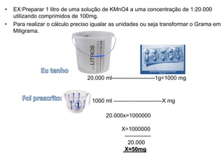 • EX:Preparar 1 litro de uma solução de KMnO4 a uma concentração de 1:20.000
utilizando comprimidos de 100mg.
• Para realizar o cálculo preciso igualar as unidades ou seja transformar o Grama em
Miligrama.
20.000 ml-----------------------1g=1000 mg
1000 ml --------------------------X mg
20.000x=1000000
X=1000000
--------------
20.000
X=50mg
 