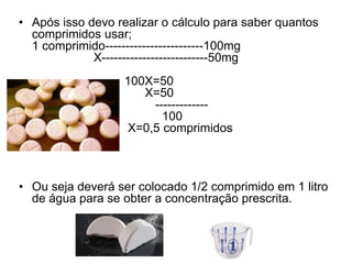 • Após isso devo realizar o cálculo para saber quantos
comprimidos usar;
1 comprimido------------------------100mg
X--------------------------50mg
100X=50
X=50
-------------
100
X=0,5 comprimidos
• Ou seja deverá ser colocado 1/2 comprimido em 1 litro
de água para se obter a concentração prescrita.
 