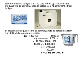 Sabemos que se a solução é a 1: 40.000, temos 1g transformando
em 1.000 mg de permanganato de potássio em 40.000 ml (40 litros)
de água.
1º passo: Calcular quantos mg de permanganato de potássio existem
em 1.000 ml da solução pretendida:
1gr = 1000 mg -------------- 40.000 ml
x mg -------------- 1.000 ml
x . 40.000 = 1000 . 1000
40.000 x = 1.000.000
x = 1.000.000
40.000
x = 25 mg em 1.000 ml
 