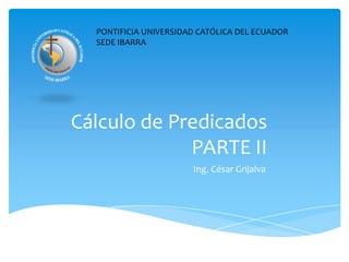 PONTIFICIA UNIVERSIDAD CATÓLICA DEL ECUADOR SEDE IBARRA Cálculo de PredicadosPARTE II Ing. César Grijalva 