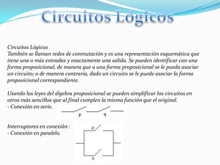 Circuitos Lógicos
También se llaman redes de conmutación y es una representación esquemática que
tiene una o más entradas y exactamente una salida. Se pueden identificar con una
forma proposicional, de manera que a una forma proposicional se le pueda asociar
un circuito; o de manera contraria, dado un circuito se le puede asociar la forma
proposicional correspondiente.
Usando las leyes del álgebra proposicional se pueden simplificar los circuitos en
otros más sencillos que al final cumplen la misma función que el original.
- Conexión en serie.
Interruptores en conexión :
- Conexión en paralelo.
 