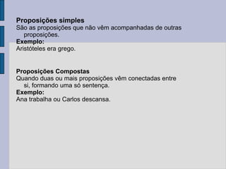 Proposições simples
São as proposições que não vêm acompanhadas de outras
proposições.
Exemplo:
Aristóteles era grego.
Proposições Compostas
Quando duas ou mais proposições vêm conectadas entre
si, formando uma só sentença.
Exemplo:
Ana trabalha ou Carlos descansa.
 