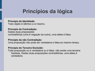 Principios da lógica
Princípio da Identidade:
Todo objeto é idêntico a si mesmo.
Princípio da Contradição:
Dadas duas proposições
contraditórias (uma é negação da outra), uma delas é falsa.
Princípio da não Contradição:
Uma proposição não pode ser verdadeira e falsa ao mesmo tempo.
Princípio do Terceiro Excluído:
Toda proposição ou é verdadeira ou é falsa, não existe uma terceira
hipótese. Dadas duas proposições contraditórias, uma delas é
verdadeira.
 