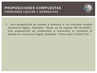  Una proposición es simple o atómica si no contiene ningún
conectivo lógico. Ejemplo: “Quito es la capital del Ecuador”.
Una proposición es compuesta o molecular si contiene al
menos un conectivo lógico. Ejemplo: “Hace calor o hace frio”.
PROPOSICIONES COMPUESTAS
CONEXIONES LÓGICAS Y JERÁRQUICAS
 