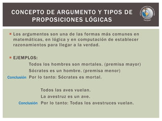  Los argumentos son una de las formas más comunes en
matemáticas, en lógica y en computación de establecer
razonamientos para llegar a la verdad.
 EJEMPLOS:
Todos los hombres son mortales. (premisa mayor)
Sócrates es un hombre. (premisa menor)
Por lo tanto: Sócrates es mortal.
Todos las aves vuelan.
La avestruz es un ave.
Por lo tanto: Todas los avestruces vuelan.
CONCEPTO DE ARGUMENTO Y TIPOS DE
PROPOSICIONES LÓGICAS
Conclusión
Conclusión
 