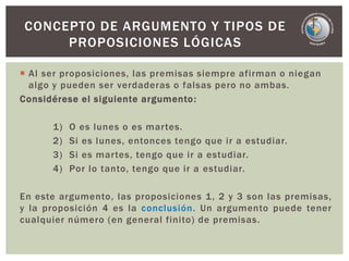  Al ser proposiciones, las premisas siempre afirman o niegan
algo y pueden ser verdaderas o falsas pero no ambas.
Considérese el siguiente argumento:
1) O es lunes o es martes.
2) Si es lunes, entonces tengo que ir a estudiar.
3) Si es martes, tengo que ir a estudiar.
4) Por lo tanto, tengo que ir a estudiar.
En este argumento, las proposiciones 1, 2 y 3 son las premisas,
y la proposición 4 es la conclusión. Un argumento puede tener
cualquier número (en general finito) de premisas.
CONCEPTO DE ARGUMENTO Y TIPOS DE
PROPOSICIONES LÓGICAS
 