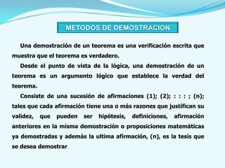 METODOS DE DEMOSTRACION

   Una demostración de un teorema es una verificación escrita que
muestra que el teorema es verdadero.
   Desde el punto de vista de la lógica, una demostración de un
teorema es un argumento lógico que establece la verdad del
teorema.
   Consiste de una sucesión de afirmaciones (1); (2); : : : ; (n);
tales que cada afirmación tiene una o más razones que justifican su
validez,   que   pueden   ser   hipótesis,   definiciones,   afirmación
anteriores en la misma demostración o proposiciones matemáticas
ya demostradas y además la ultima afirmación, (n), es la tesis que
se desea demostrar.
 