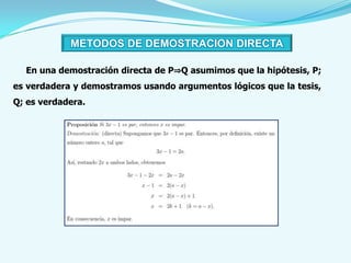 METODOS DE DEMOSTRACION DIRECTA

  En una demostración directa de P⇒Q asumimos que la hipótesis, P;
es verdadera y demostramos usando argumentos lógicos que la tesis,
Q; es verdadera.
 
