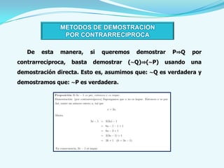 METODOS DE DEMOSTRACION
                POR CONTRARRECIPROCA

   De   esta   manera,      si   queremos   demostrar   P⇒Q   por
contrarreciproca,   basta    demostrar   (∼Q)⇒(∼P)   usando   una
demostración directa. Esto es, asumimos que: ∼Q es verdadera y
demostramos que: ∼P es verdadera.
 