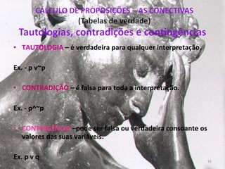 TAUTOLOGIA   – é verdadeira para qualquer interpretação.  Ex. - p v~p CONTRADIÇÃO  – é falsa para toda a interpretação.  Ex. - p^~p CONTINGÊNCIA  –pode ser falsa ou verdadeira consoante os valores das suas variáveis. Ex.  p  v q 