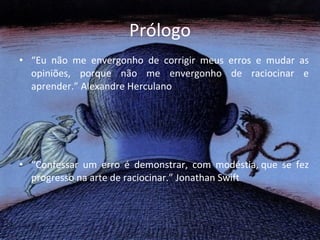 Prólogo “ Eu não me envergonho de corrigir meus erros e mudar as opiniões, porque não me envergonho de raciocinar e aprender.” Alexandre Herculano   “ Confessar um erro é demonstrar, com modéstia, que se fez progresso na arte de raciocinar.” Jonathan Swift 