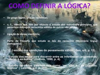 Do grego  logiké , arte de raciocinar; s. f.,   ciência que tem por objecto o estudo dos métodos e princípios que permitem distinguir raciocínios válidos de outros não válidos;  Ligação de ideias; coerência;  Parte da Filosofia que estuda as leis do raciocínio (Dicionário língua portuguesa). “ (...) estudo das condições do pensamento válido ( Gex, s/d, p. 13). “ Estudo dos meios para discernir entre as inferências (argumentos) válidas e as outras” (Hottois, 1990, p. 4). “ Estudo de certas palavras tais como: ‘ou, não, e , se ... então, implica” ( Lalande, s/d, p. 205). 