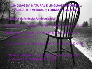 Superar deficiências/ambiguidades: a)   semânticas – “rápido”; “difícil”; “Pedro alugou uma casa”. b)  sintáxicas – Depois de D. Ramón lançar o salva-vidas, afundou-se no lago”. Duas laranjas mais três laranjas soma cinco laranjas (2+3=5)  Valor de verdade  – são os valores que uma proposição pode tomar (o  Verdadeiro  e o  Falso ). 
