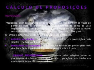 PROPOSIÇÕES: Proposição, quer designar não só as frases reais (...) mas também as frases do ponto de vista da lógica: isso é muito diferente do ponto de vista linguístico, estilístico, psicológico ... (...). A lógica só considera as frases susceptíveis de serem verdadeiras ou falsas” ( Hottois, 1990, p.40). Ex - Pedro é alto ;  Pedro existe?; Pedro é enigmático e filosófico. Atómicas ou simples  –  Não é possível de analisar em proposições mais simples – Ex. Mário é filósofo Moleculares ou complexas  –  é possível de analisar em proposições mais simples – Ex. Mário é filósofo, gosta de gelados e de ir à praia CÁLCULO PROPOSICIONAL   – interessa-se pelas relações entre as proposições simples (e complexas) e pelas operações  efectuadas em proposições simples (e complexas) 