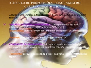 A lógica é uma linguagem formal porque dispõe de uma tábua de símbolos formais: VARIÁVEIS OU LETRAS ENUNCIATIVAS –  correspondem às letras do alfabeto, em minúsculas, a partir da letra “m” (nós p)   -Enunciativas,  porque servem par simbolizar enunciados. Ex “chove” – “p”; -Variáveis,  porque o seu conteúdo varia. Ex. “neva” “p” CONSTANTES OU OPERADORES –  são signos que denotam relações ou operações lógicas e servem para estabelecer conexões entre as proposições; - Constantes  porque o seu sentido é fixo – não varia – ao denotar relações lógicas. 