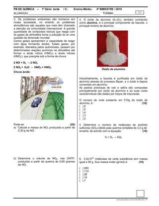 PB DE QUÍMICA     –   1ª Série tarde   / C-   Ensino Médio-      4º BIMESTRE / 2010
ALUNO(A):____________________________________________ TURMA:_____________                                     2/3

3. Os problemas ambientais são inúmeros em         4. O óxido de alumínio (A2O3), também conhecido
nossa sociedade, no entanto os problemas           como alumina, é o principal componente da bauxita, o
atmosféricos são aqueles que mais têm chamado      principal minério de alumínio.
a atenção da comunidade internacional. A grande
quantidade de compostos tóxicos que reage com
os gases da atmosfera torna a poluição do ar uma
questão de dimensão mundial.
Certos gases apresentam a capacidade de reagir
com água formando ácidos. Esses gases, por
exemplo, liberados pelos automóveis, passam por
determinadas reações químicas na atmosfera até
formar o ácido nítrico (HNO3) e ácido nitroso
(HNO2), que precipita sob a forma de chuva:

2 NO + O2 → 2 NO2
2 NO2 + H2O → HNO3 + HNO2
                                                                     Óxido de alumínio
Chuva ácida:

                                                   Industrialmente, a bauxita é purificada em óxido de
                                                   alumínio através do processo Bayer, e o óxido é depois
                                                   convertido em alumínio.
                                                   As pedras preciosas de rubi e safira são compostas
                                                   principalmente por óxido de alumínio e as suas cores
                                                   características são dadas por traços de impurezas.

                                                   O número de mols existente em 510g de óxido de
                                                   alumínio, é:                               (10)
                                                   ( )6
                                                   ( )5
                                                   ( )4
                                                   ( )3
                                                   ( )2

Pede-se:                                   (20)    5. Determine o número de moléculas de anidrido
a) Calcule a massa de NO2 produzida a partir de    sulfuroso (SO2) obtido pela queima completa de 3,2 g de
   0,30 g de NO.                                   enxofre, de acordo com a equação:                   (10)

                                                                        S + O2 → SO2




b) Determine o volume de NO2, nas CNTP,            6. 3,0x1023 moléculas de certa substância tem massa
   produzido a partir da queima de 0,60 gramas     igual a 56 g. Sua massa molar (g/mol) é:     (10)
   de NO.
                                                   (   ) 280
                                                   (   ) 112
                                                   (   ) 28
                                                   (   ) 14
                                                   (   )7




                                                                                 prova.pb.quimica.1serie.tarde.4bim.doc--LC
 