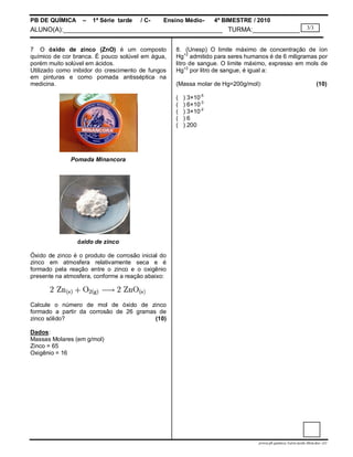 PB DE QUÍMICA     –   1ª Série tarde   / C-     Ensino Médio-      4º BIMESTRE / 2010
ALUNO(A):____________________________________________ TURMA:_____________                                     3/3



7 O óxido de zinco (ZnO) é um composto              8. (Unesp) O limite máximo de concentração de íon
químico de cor branca. É pouco solúvel em água,     Hg+2 admitido para seres humanos é de 6 miligramas por
porém muito solúvel em ácidos.                      litro de sangue. O limite máximo, expresso em mols de
Utilizado como inibidor do crescimento de fungos    Hg+2 por litro de sangue, é igual a:
em pinturas e como pomada antisséptica na
medicina.                                           (Massa molar de Hg=200g/mol):                                   (10)

                                                    (   ) 3×10-5
                                                    (   ) 6×10-3
                                                    (   ) 3×10-2
                                                    (   )6
                                                    (   ) 200




              Pomada Minancora




                óxido de zinco

Óxido de zinco é o produto de corrosão inicial do
zinco em atmosfera relativamente seca e é
formado pela reação entre o zinco e o oxigênio
presente na atmosfera, conforme a reação abaixo:



Calcule o número de mol de óxido de zinco
formado a partir da corrosão de 26 gramas de
zinco sólido?                            (10)

Dados:
Massas Molares (em g/mol)
Zinco = 65
Oxigênio = 16




                                                                                 prova.pb.quimica.1serie.tarde.4bim.doc--LC
 