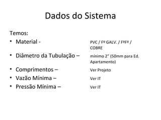 Dados do Sistema
Temos:
• Material -                PVC / Fº GALV. / FºFº /
                            COBRE
• Diâmetro da Tubulação –   mínimo 2” (50mm para Ed.
                            Apartamento)
• Comprimentos –            Ver Projeto
• Vazão Mínima –            Ver IT
• Pressão Mínima –          Ver IT
 