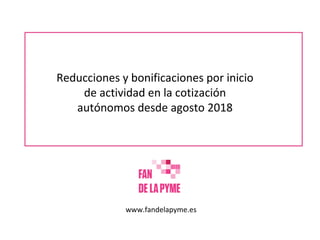 Reducciones y bonificaciones por inicio
de actividad en la cotización
autónomos desde agosto 2018
www.fandelapyme.es
 