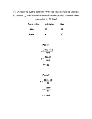 3°) un pequeño pueblo consume 400 coca colas en 12 días y recicla
72 botellas, ¿Cuántas botellas se reciclan si el pueblo consume 1000
coca colas en 20 días?
Coca colas recicladas días
400 72 12
1000 x 20
Paso 1
𝒙 =
𝟏𝟎𝟎𝟎 ∗ 𝟕𝟐
𝟒𝟎𝟎
𝒙 =
𝟕𝟐𝟎𝟎𝟎
𝟒𝟎𝟎
X=180
Paso 2
𝒙 =
𝟏𝟖𝟎 ∗ 𝟏𝟐
𝟐𝟎
𝒙 =
𝟐𝟏𝟔𝟎
𝟐𝟎
𝒙 = 𝟏𝟎𝟖
 