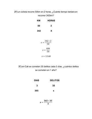 2°) un ciclista recorre 50km en 2 horas, ¿Cuánto tiempo tardara en
recorrer 342km?
KM HORAS
50 2
342 X
𝑥 =
342 ∗ 2
50
𝑥 =
684
50
𝑥 = 13.68
3°) en Cali se cometen 35 delitos cada 3 días, ¿cuántos delitos
se cometen en 1 año?
DIAS DELITOS
3 35
365 x
𝒙 =
𝟑𝟔𝟓 ∗ 𝟑𝟓
𝟑
 