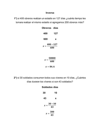 Inversa
1°) si 400 obreros realizan un estadio en 127 días ¿cuánto tiempo les
tomara realizar el mismo estadio si agregamos 200 obreros más?
Obreros días
400 127
600 x
𝒙 =
𝟒𝟎𝟎 ∗ 𝟏𝟐𝟕
𝟔𝟎𝟎
𝒙 =
𝟓𝟎𝟖𝟎𝟎
𝟔𝟎𝟎
𝒙 = 𝟖𝟒, 𝟔
2°) si 30 soldados consumen todos sus víveres en 10 días, ¿Cuántos
días duraran los víveres si son 43 soldados?
Soldados días
30 10
43 x
𝒙 =
𝟑𝟎 ∗ 𝟏𝟎
𝟒𝟑
𝒙 =
𝟑𝟎𝟎
𝟒𝟑
 