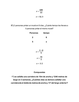 𝒙 =
𝟔𝟖𝟎
𝟏𝟑
𝒙 = 𝟓𝟐, 𝟑
5°) 2 personas pintan un mural en 8 días, ¿Cuánto tiempo les llevara a
5 personas pintar el mismo mural?
Personas tiempo
2 8
5 x
𝒙 =
𝟐 ∗ 𝟖
𝟓
𝒙 =
𝟏𝟔
𝟓
𝒙 = 𝟑. 𝟐
Compuestas
1°) se asfalta una carretera de 10m de ancho y 1246 metros de
largo en 3 semanas, ¿Cuántos días se demora asfaltar una
carreterade el doble de metros de ancho y 1/7 del largo anterior?
 