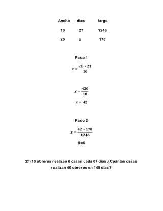 Ancho días largo
10 21 1246
20 x 178
Paso 1
𝒙 =
𝟐𝟎 ∗ 𝟐𝟏
𝟏𝟎
𝒙 =
𝟒𝟐𝟎
𝟏𝟎
𝒙 = 𝟒𝟐
Paso 2
𝒙 =
𝟒𝟐 ∗ 𝟏𝟕𝟖
𝟏𝟐𝟒𝟔
X=6
2°) 10 obreros realizan 6 casas cada 67 días ¿Cuántas casas
realizan 40 obreros en 145 días?
 