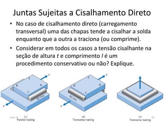 Juntas Sujeitas a Cisalhamento Direto
• No caso de cisalhamento direto (carregamento
transversal) uma das chapas tende a cisalhar a solda
enquanto que a outra a traciona (ou comprime).
• Considerar em todos os casos a tensão cisalhante na
seção de altura t e comprimento l é um
procedimento conservativo ou não? Explique.
June 15 16
 