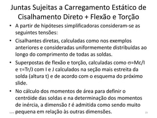 Juntas Sujeitas a Carregamento Estático de
Cisalhamento Direto + Flexão e Torção
• A partir de hipóteses simplificadoras consideram-se as
seguintes tensões:
• Cisalhantes diretas, calculadas como nos exemplos
anteriores e consideradas uniformemente distribuídas ao
longo do comprimento de todas as soldas.
• Superpostas de flexão e torção, calculadas como s=Mc/I
e =Tr/J com I e J calculados na seção mais estreita da
solda (altura t) e de acordo com o esquema do próximo
slide.
• No cálculo dos momentos de área para definir o
centróide das soldas e na determinação dos momentos
de inércia, a dimensão t é admitida como sendo muito
pequena em relação às outras dimensões.June 15 19
 