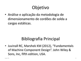 Objetivo
• Análise e aplicação da metodologia de
dimensionamento de cordões de solda a
cargas estáticas.
Bibliografia Principal
• Juvinall RC, Marshek KM (2012), “Fundamentals
of Machine Component Design”. John Wiley &
Sons, Inc, fifth edition, USA.
June 15 2
 