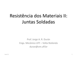 Resistência dos Materiais II:
Juntas Soldadas
Prof. Jorge A. R. Durán
Enga. Mecânica UFF – Volta Redonda
duran@vm.uff.br
June 15 1
 
