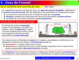 4.- Zona de Fresnel
www.coimbraweb.com
No es suficiente tener una línea de vista
No es suficiente tener una línea de vista
Un radioenlace necesita una línea de vista y un «
poco de espacio alrededor», definido por
la primera zona de Fresnel, libre de obstáculos. Esta aseveración se fundamenta en que:
La antena es el foco primario de un frente de onda que seexpande.
Huygens establece que cada punto del frente de onda genera unaonda esférica.
Las ondas de una misma frecuencia puedeninterferirse.
En un radioenlace no basta la línea de vista.
En un radioenlace no basta la línea de vista.
Si la distancia entre la trayectoria directa y el objeto que difracta la onda seincrementa, la
intensidad de la onda difractada disminuye y la interferencia se vuelve menos pronunciada.
Las ondas directa y difractada se suman en el receptor, pero debido a la diferencia en la
longitud de trayectoria de ambas, lainterferencia puede ser:
Constructiva, si ambas ondas están en fase.
Destructiva, si están fuera de fase, es decir podrían cancelarse entre sí hasta cierto
grado, produciendo el desvanecimiento de la señal.
Si el frente de onda en expansión
incide en una montaña, un árbol o un
edificio, ocurre la difracción, es decir,
el punto incidente actúa como si fuera
una segunda fuente de esa onda,
generando una onda difractada.
¿Cómo afecta la obstrucción parcial?
¿Cómo afecta la obstrucción parcial?
(APC, 2007)
 