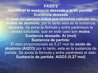 PASO 2 Identificar la sustancia deseada y la de partida.   Sustancia deseada El texto del ejercicio indica que debemos calcular las  moles de aluminio , por lo tanto esta es la sustancia deseada. Se pone la fórmula y entre paréntesis la unidad solicitada, que en este caso son  moles . Sustancia deseada: Al (mol) Sustancia de partida: El dato proporcionado es 5.27 mol de  óxido de aluminio (Al2O3)  por lo tanto, esta es la sustancia de partida. Se anota la fórmula y entre paréntesis el dato. Sustancia de partida: Al2O3 (5.27 mol) 
