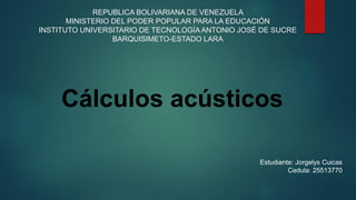 REPUBLICA BOLIVARIANA DE VENEZUELA
MINISTERIO DEL PODER POPULAR PARA LA EDUCACIÓN
INSTITUTO UNIVERSITARIO DE TECNOLOGÍAANTONIO JOSÉ DE SUCRE
BARQUISIMETO-ESTADO LARA
Estudiante: Jorgelys Cuicas
Cedula: 25513770
Cálculos acústicos
 