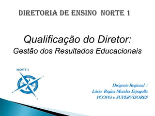 DIRETORIA DE ENSINO  NORTE 1 Qualificação do Diretor: Gestão dos Resultados Educacionais Dirigente Regional  :  Lúcia  Regina Mendes Espagolla PCOP(s) e SUPERVISORES     
