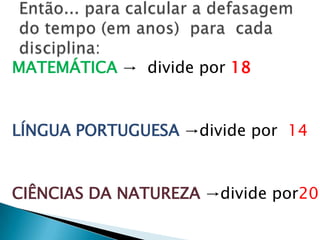 Cálculo da defasagem (em anos):5º ano  -  7º ano  - 9º ano -  3ª série EM     (225)        (250)       (300)          (350)               25    +       50     +       50 = 125      Sendo do 5º ano até a 3ª EM = 7 anosEntão:     7 anos  ->125 pontos  Fazendo 125 : 7 = 17,9 ou 18 pontos/anoMatemática :  Média de Proficiência                Nível Adequado