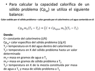• Para calcular la capacidad calorífica de un
sólido problema (Cpsp) se utiliza el siguiente
balance:
Calor cedido por el sólido problema = calor ganado por el calorímetro y el agua contenida en él
Donde:
C= constante del calorímetro (J/K)
Cpsp= calor específico del sólido problema (J/g K)
T1= temperatura en K del agua dentro del calorímetro
T2= temperatura en K del sólido problema hasta un valor
determinado
m1= masa en gramos de agua a T1
m2= masa en gramos de sólido problema a T2
T3= temperatura en K de la mezcla constituida por masa
de agua a T1 y masa de sólido problema a T2
 