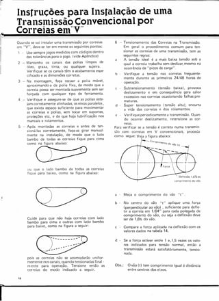 í
Instruções para Instalacêe de uma
Transmlssêc Convencional por
Correias em~~Vrr
Quando se vai instalar uma transmissão por correias
em "V", deve-se ter em mente os seguintes pontos:
- Use sempre jogos medidos com códigos dentro
das tolerâncias para o jogo. (vide Apêndice)
2 - Mantenha os canais das polias limpos de
óleo, graxa, tinta, ou qualquer sujeira.
Verifique se os canais têm o acabamento espe-
cificado e as dimensões corretas.
3 - Na montagem, faça recuar a polia móvel,
aproximando-a da polia fixa, de modo que a
correia possa ser montada suavemente sem ser
forçada com qualquer tipo de ferramenta.
4 - Verifique e assegure-se de que as polias este-
jam corretamente alinhadas, os eixos paralelos,
que exista espaço suficiente para movimentar
as correias e pol ias, sem tocar em suportes,
proteções etc, e de que haja lubrificação nos
mancais e rolamentos.
5 - Após montadas as correias e antes de ten-
sioná-Ias corretamente, faça-as girar manual-
mente na instalação, de modo que o lado
bambo de todas as correias fique para cima
como na figura abaixo:
ou que o lado bambo de todas as correias
fique para baixo, como na figura abaixo:
Cuide para que não haja correias com lado
bambo para cima e outras com lado bambo
para baixo, como na figura a seguir:
CI/
~ --_ •.
-----
--
-,-
pois as correias não se acomodarão unifor-
memente nos canais, quando tensionadas final -
m ente para operação. Tensione então as
correias do modo indicado a seguir.
16
r
6 - Tensionamento das Correias na Transmissão.
Em geral o procedimento comum para ten-
sionar as correias de uma transmissão, tem as
seguintes regras:
a . A tensão ideal é a mais baixa tensão sob a
qual a correia trabalha sem deslizar, mesmo na
ocorrência de "picos de carga".
b . Verifique a tensão nas correias freguente-
mente durante as primeiras 24/48 horas de
operação.
c . Subtensionamento (tensão baixa). provoca
deslizamento e em consequência gera calor
excessivo nas correias ocasionando falhas pre-
maturas.
d - Super tensionamento (tensão alta), encurta
a vida das correias e dos rolamentos.
e - Verifique periodicamente a transmissão. Quan-
do ocorrer deslizamento. retensione as cor-
reias.
Para verificar se a tensão é correta numa transrnis-
silo com correias em V convencionais, proceda
como segue: Veia a figura abaixo:
COf;lprime
rito do vão It)
---
comprimento do vão,
a Meça o comprimento do vão "t ".
b No centro do vão "t" aplique uma força
(perpendicular ao vão) , suficiente para defle-
trr a correia em 1/64" para cada polegada de
comprimento do vão, ou seja a deflexão deve
ser de 1,6% do vão.
c - Compare a força aplicada na deflexão com os
valores dados na tabela 14.
d - Se a força estiver entre 1 e.1 ,5 vezes os valo-
res indicados para tensão normal, então a
transm issão estará satisfatóriamente tensio-
nada. .
Obs.: O vão (t) tem comprimento igual à distância
entre centros dos eixos.
 