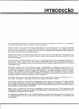 INTRODUÇÃO
Uma transmissão bem projetada, equipada com tipos e tamanhos corretos de correia em "V", proporciona
um método de transmitir força econômico e livre de problemas.
Existem também muitas outras vantagens provenientes do uso de correias em "V". Nestas transmissões
uma larga gama de relações de transrn issão são possíveis e quando necessário, estas relações podem ser
facilmente modificadas com a vantagem de baixo custo e fácil adaptabilidade, fatores estes não apresentados
por nenhum outro método de transmissão de força.
Algumas das principais dificuldades encontradas com outros tipos de transmissão são eliminadas pelo uso
de correias em "V", pois não transmitem choques e servem como elemento de segurança quando ocorrem
extremas sobrecargas.
A Cia. Goodyear vem desenvolvendo a vários anos um amplo programa de testes e pesquisas, levando princi-
palmente em conta, o ponto de vista dos clientes e as diferenças operacionais de equipamentos em todo o
mundo; pois os clientes desejam que as correias transmitam plena carga por longo período com um mínimo de
manutenção e custo.
Nós temos observado que a única maneira de testar o desempenho e a qualidade de uma correia em "V"
é analisá-Ia nos locais de serviço sob várias condições adversas e por isto a Cia.Goodyear construiu máquinas
de testes que reproduzem fielmente qualquer tipo de serviço e condições adversas encontradas em todo o
mundo. Estas máquinas permitem avaliações de performances em altas velocidades, serviços contínuos,
condições adversas nos locais de trabalho, medições de velocidades, possibilidades de ocorrência de deslize,
variações de tensões, HP's transmitidos para várias situações, etc.
Verificamos que um dos fatores considerados dos mais satisfatórios em serviços com correias em "V" é
que nestas transmissões a necessidade de contínuos reajustes de tensão é mínima.
Um dos testes padrões é o de verificar constantemente quanto tempo uma correia em "V" pode trabalhar
sem reajustes. Estes testes de serviço são complementados por testes em dinamômetro e também por um
grande número de testes sobre a capacidade de manter sua alta flexibilidade com vários tamanhos de polias e
sob condições variadas de tensão e velocidade.
Neste manual os fatores que influenciam a capacidade e serviço de correias em "V" são especificados. Os
fundamentos teóricos de operação e projeto foram detalhados e fórmulas matemáticas para cálculo e reco-
mendação de acionamento são fornecidas.
As capacidades constantes deste manual estão baseadas em fatores que permitem calcular correias que em
uso proporcionarão vida útil elevada, baixos custos operacionais e de manutenção e transmissões livres
de problemas.
[
 