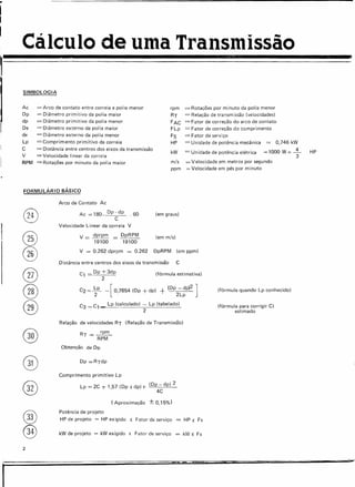 Cálculo de uma Transmissão
I
®
®
®
®
®
®
@
®
®
®
®
2
I
SIMBOLOGIA
Ac
Op
dp
De
de
Lp
C
V
RPM
= Arco de contato entre correia e polia menor
= Diâmetro primitivo da polia maior
= Diâmetro primitivo da polia menor
= Diâmetro externo da polia maior
= Diâmetro externo da polia menor
=Comprimento primitivo da correia
= Distância entre centros dos eixos da transmissão
=Velocidade linear da correia
=Rotações por minuto da polia maior
rpm
RT
FAC
FLp
FS
HP
kW
= Rotações por minuto da polia menor
= Relação de transmissão (velocidades)
= Fator de correção do arco de contato
= Fator de correção do comprimento
= Fator de serviço
= Unidade de potência mecânica = 0,746 kW
= Unidade de potência elétrica = 1000 W = -..i...
3
HP
FORMULÁRIO BÁSICO
Arco de Contato Ac
Ac = 180- Dp - dp . 60
C
Velocidade linear da correia V
(em graus)
m/s
ppm
= Velocidade em metros por segundo
= Velocidade em pés por minuto
V = dprpm = DpRPM (em rn/s)
19100 19100
V = 0.262 dprpm = 0.262 DpRPM (em ppm)
Distância entre centros dos eixos da transmissão C
C, = Dp + 3dp (fórmula estimativa)
2
C2 = ~p - [ 0,7854 (Dp + dp) + (Op2~~p)2 ]
C3 =Cl<","" Lp (calculado) - Lp (tabelado)
. . 2
Relação de velocidades RT (Relação de Transmissão)
Obtenção de Op
Comprimento primitivo Lp
Lp = 2C + 1,57 (Op + dpl } (Op - dp) 2
4C
(Aproximação ± 0,15%)
(fórmula quando Lp conhecido)
(fórmula para corrigir C)
estimado
Potência de projeto
HP de projeto = HP exigido X Fator de serviço = HP X Fs
kW de projeto = kWexigido x Fator de serviço = kW X Fs
=-
 