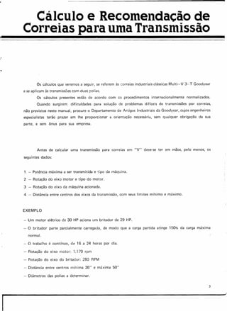Cálculo e Recomendacêc de
Correias para uma Transmissão
..
Os cálculos que veremos a seguir, se referem às correias industriais clássicas Multi-V 3- T Goodyear
e se aplicam às transmissões com duas polias.
Os cálculos presentes estão de acordo com os procedimentos internacionalmente normalizados.
Quando surgirem difiçuldades para solução de problemas difíceis de transmissões por correias,
não previstos neste manual, procure o Departamento de Artigos Industriais da Goodyear, cujos engenheiros
especialistas terão prazer em lhe proporcionar a orientação necessária, sem qualquer obrigação da sua
parte, e sem ônus para sua empresa.
Antes de calcular uma transmissão para correias em "v" deve-se ter em mãos, pelo menos, os
seguintes dados:
- Potência máxima a ser transmitida e tipo de máquina.
2 Rotação do eixo motor e tipo do motor.
3 Rotação do eixo da máquina acionada.
4 - Distância entre centros dos eixos da transmissão, com seus limites minimo e máximo.
EXEMPLO
- Um motor elétrico de 30 HP aciona um britador de 29 HP.
- O britador parte parcialmente carregado, de modo que a carga partida atinge 150% da carga máxima
normal.
- O trabalho é connnuo, de 16 a 24 horas por dia.
- Rotação do eixo motor: 1.170 rprn
- Rotação do eixo do britador: 280 RPM
- Distância entre centros minima 36" e máxima 50"
- Diâmetros das polias a determinar.
3
I
 